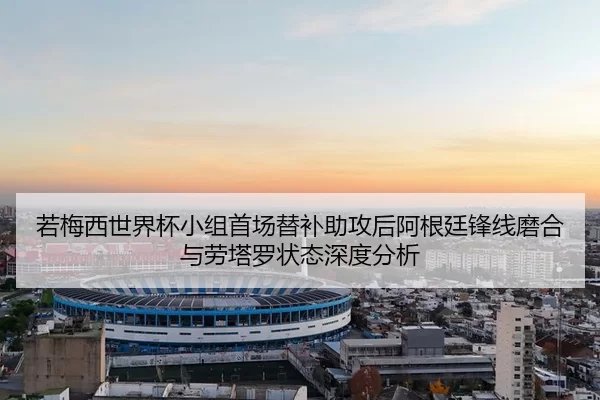 若梅西世界杯小组首场替补助攻后阿根廷锋线磨合与劳塔罗状态深度分析