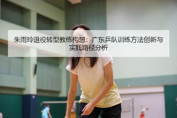 朱雨玲退役转型教练构想：广东乒队训练方法创新与实践路径分析