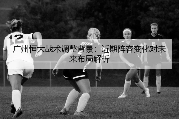 广州恒大战术调整背景：近期阵容变化对未来布局解析