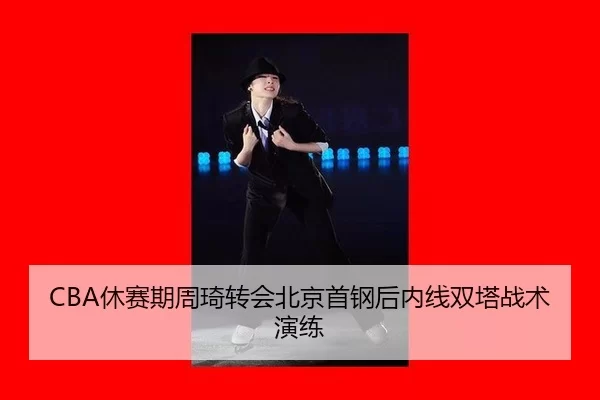 CBA休赛期周琦转会北京首钢后内线双塔战术演练